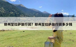 郑州至拉萨旅行团？郑州至拉萨旅行团多少钱