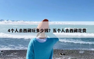 4个人去西藏玩多少钱？五个人去西藏花费