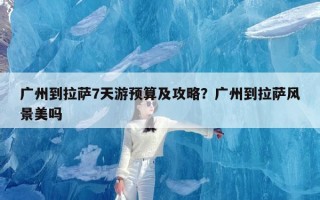 广州到拉萨7天游预算及攻略？广州到拉萨风景美吗