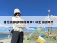 林芝旅游啥时候是旺季？林芝 旅游季节