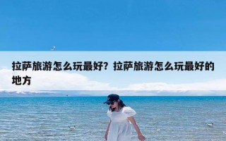 拉萨旅游怎么玩最好？拉萨旅游怎么玩最好的地方