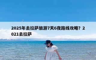 2025年去拉萨旅游7天6夜路线攻略？2021去拉萨