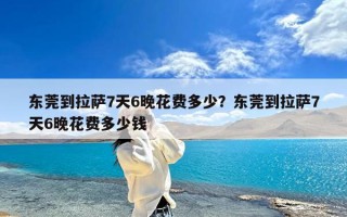 东莞到拉萨7天6晚花费多少？东莞到拉萨7天6晚花费多少钱