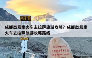 成都出发坐火车去拉萨旅游攻略？成都出发坐火车去拉萨旅游攻略路线