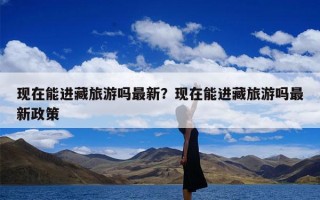 现在能进藏旅游吗最新？现在能进藏旅游吗最新政策