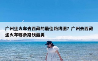 广州坐火车去西藏的最佳路线图？广州去西藏坐火车哪条路线最美