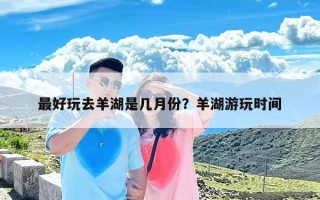 最好玩去羊湖是几月份？羊湖游玩时间