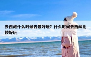 去西藏什么时候去最好玩？什么时候去西藏比较好玩