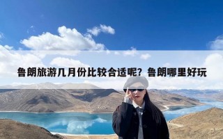 鲁朗旅游几月份比较合适呢？鲁朗哪里好玩