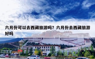 六月份可以去西藏旅游吗？六月份去西藏旅游好吗
