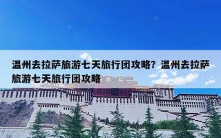 温州去拉萨旅游七天旅行团攻略？温州去拉萨旅游七天旅行团攻略