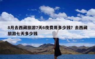 8月去西藏旅游7天6夜费用多少钱？去西藏旅游七天多少钱