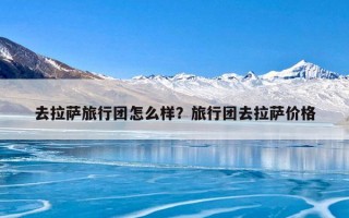 去拉萨旅行团怎么样？旅行团去拉萨价格