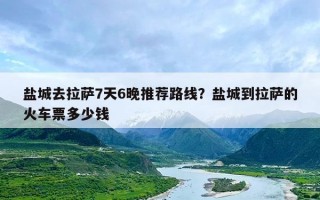 盐城去拉萨7天6晚推荐路线？盐城到拉萨的火车票多少钱