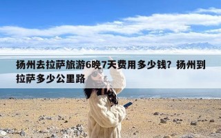 扬州去拉萨旅游6晚7天费用多少钱？扬州到拉萨多少公里路