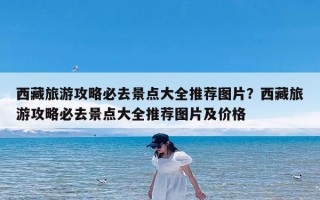 西藏旅游攻略必去景点大全推荐图片？西藏旅游攻略必去景点大全推荐图片及价格