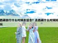 西藏旅行什么时候去适合？去西藏什么时候好玩