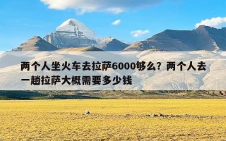 两个人坐火车去拉萨6000够么？两个人去一趟拉萨大概需要多少钱