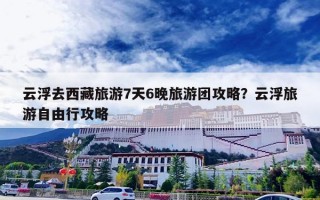 云浮去西藏旅游7天6晚旅游团攻略？云浮旅游自由行攻略