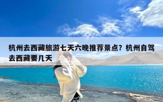 杭州去西藏旅游七天六晚推荐景点？杭州自驾去西藏要几天