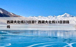 西藏大北线13日游？西藏大北线13日游路线