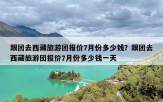 跟团去西藏旅游团报价7月份多少钱？跟团去西藏旅游团报价7月份多少钱一天