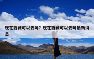 现在西藏可以去吗？现在西藏可以去吗最新消息