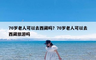 70岁老人可以去西藏吗？70岁老人可以去西藏旅游吗