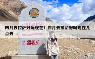 四月去拉萨好吗现在？四月去拉萨好吗现在几点去