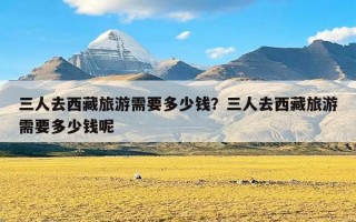 三人去西藏旅游需要多少钱？三人去西藏旅游需要多少钱呢