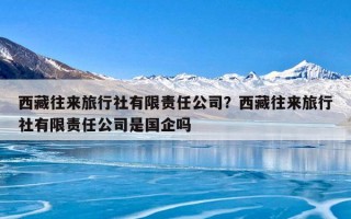 西藏往来旅行社有限责任公司？西藏往来旅行社有限责任公司是国企吗