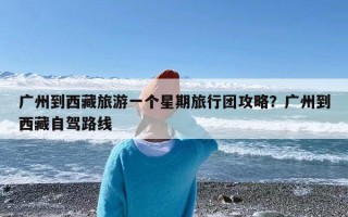 广州到西藏旅游一个星期旅行团攻略？广州到西藏自驾路线