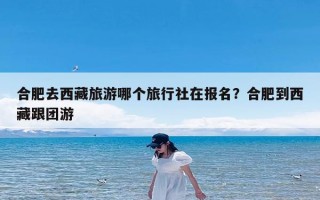 合肥去西藏旅游哪个旅行社在报名？合肥到西藏跟团游