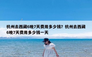 杭州去西藏6晚7天费用多少钱？杭州去西藏6晚7天费用多少钱一天
