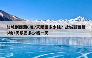 盐城到西藏6晚7天跟团多少钱？盐城到西藏6晚7天跟团多少钱一天