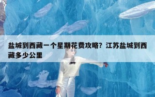 盐城到西藏一个星期花费攻略？江苏盐城到西藏多少公里