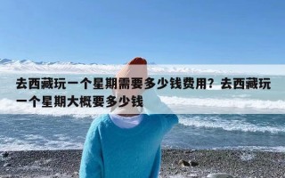 去西藏玩一个星期需要多少钱费用？去西藏玩一个星期大概要多少钱