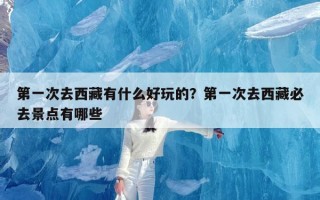 第一次去西藏有什么好玩的？第一次去西藏必去景点有哪些