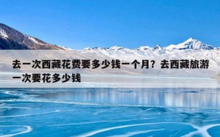 去一次西藏花费要多少钱一个月？去西藏旅游一次要花多少钱