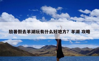 放暑假去羊湖玩有什么好地方？羊湖 攻略