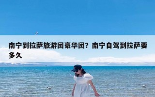 南宁到拉萨旅游团豪华团？南宁自驾到拉萨要多久