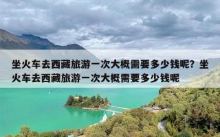 坐火车去西藏旅游一次大概需要多少钱呢？坐火车去西藏旅游一次大概需要多少钱呢