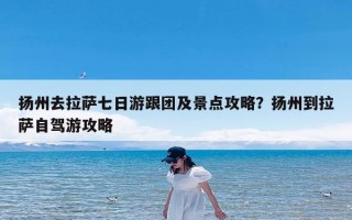 扬州去拉萨七日游跟团及景点攻略？扬州到拉萨自驾游攻略