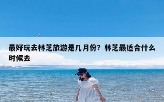 最好玩去林芝旅游是几月份？林芝最适合什么时候去