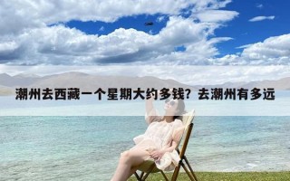 潮州去西藏一个星期大约多钱？去潮州有多远
