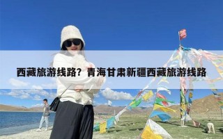 西藏旅游线路？青海甘肃新疆西藏旅游线路