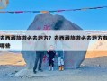 去西藏旅游必去地方？去西藏旅游必去地方有哪些