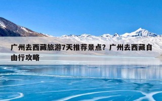 广州去西藏旅游7天推荐景点？广州去西藏自由行攻略