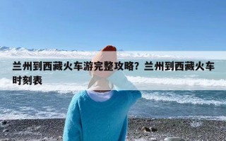 兰州到西藏火车游完整攻略？兰州到西藏火车时刻表