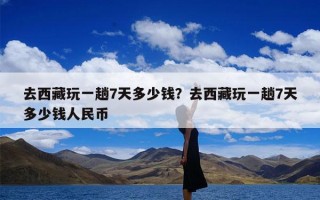 去西藏玩一趟7天多少钱？去西藏玩一趟7天多少钱人民币